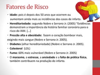 Fatores de Risco 
• Idade: pois é depois dos 50 anos que ocorrem ou 
aumentam ainda mais as incidências dos casos de infarto. 
• Hereditariedade: segundo Nobre e Serrano Jr. (2005) “Evidências 
demonstram a importância da história familiar coronária para o 
risco do IAM. [...] 
• Pressão alta e obesidade: fazem o coração bombear mais, 
exigindo mais sangue (Nobre e Serrano Jr. 2005). 
• Diabetes (olhar hereditariedade) (Nobre e Serrano Jr. 2005). 
• Colesterol (LDL) 
• Fumo: 60% mais vulnerável (Nobre e Serrano Jr. 2005) 
• O marasmo, o estresse, a ansiedade e a falta de prática física, 
também contribuem na produção do infarto. 
 