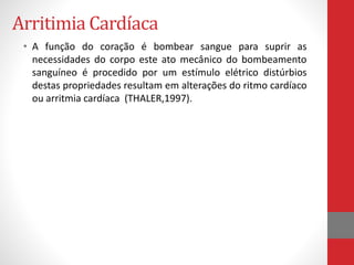Arritimia Cardíaca 
• A função do coração é bombear sangue para suprir as 
necessidades do corpo este ato mecânico do bombeamento 
sanguíneo é procedido por um estímulo elétrico distúrbios 
destas propriedades resultam em alterações do ritmo cardíaco 
ou arritmia cardíaca (THALER,1997). 
 