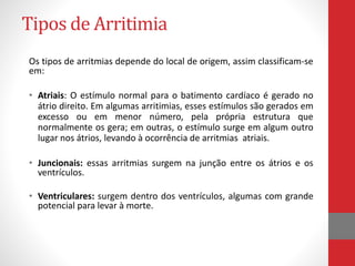 Tipos de Arritimia 
Os tipos de arritmias depende do local de origem, assim classificam-se 
em: 
• Atriais: O estímulo normal para o batimento cardíaco é gerado no 
átrio direito. Em algumas arritimias, esses estímulos são gerados em 
excesso ou em menor número, pela própria estrutura que 
normalmente os gera; em outras, o estímulo surge em algum outro 
lugar nos átrios, levando à ocorrência de arritmias atriais. 
• Juncionais: essas arritmias surgem na junção entre os átrios e os 
ventrículos. 
• Ventriculares: surgem dentro dos ventrículos, algumas com grande 
potencial para levar à morte. 
 