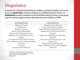 Diagnóstico 
De acordo com a frequência dos batimentos cardíacos, as arritmias classificam-se em dois 
grupos: as taquiarritmias, quando se ultrapassam os 100 batimentos por minuto, e as 
bradiarritmias, quando se produzem menos de 60 batimentos por minuto. As suas causas 
podem ter diversas origens e existem vários tipos de arritmia. (Goldmam2009) 
Principais arritmias (bradiarritmias e taquiarritmias). 
Fonte:Carneiro BV, Pires HHM, Nogueira ACC, Brick A. 
Arritmias: aspectos importantes(2012) 
Disponivel em: 
 