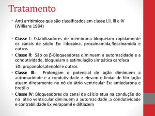 Tratamento 
• Anti arritimicos que são classificados em classe l,ll, lll e lV 
(Willians 1984) 
• Classe l: Estabilizadores de membrana bloqueiam rapidamente 
os canais de sódio Ex: lidocaina, procainamida,flecainamida e 
outros 
• Classe ll: São os β-Bloqueadores diminuem a automacidade e a 
condutividade, bloqueiam a estimulação simpática cardíaca 
EX: propanolol,atenolol e outros 
• Classe lll: Prolongam o potencial de ação diminuem a 
automacidade e a condutividade e elevam o limiar de fibrilação 
atuam diretamente no nó do átrio ventricular Ex: amiodarona e 
bretilio 
• Classe lV: Bloqueadores do canal de cálcio atua na condução do 
nó átrio ventricular diminuem a automacidade ,a condutividade 
e contrabilidade Ex Verapamil e diltiazem 
 
