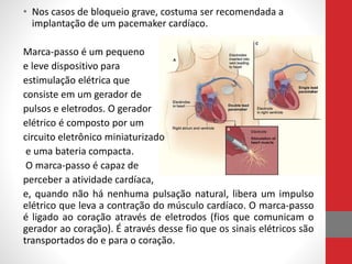 • Nos casos de bloqueio grave, costuma ser recomendada a 
implantação de um pacemaker cardíaco. 
Marca-passo é um pequeno 
e leve dispositivo para 
estimulação elétrica que 
consiste em um gerador de 
pulsos e eletrodos. O gerador 
elétrico é composto por um 
circuito eletrônico miniaturizado 
e uma bateria compacta. 
O marca-passo é capaz de 
perceber a atividade cardíaca, 
e, quando não há nenhuma pulsação natural, libera um impulso 
elétrico que leva a contração do músculo cardíaco. O marca-passo 
é ligado ao coração através de eletrodos (fios que comunicam o 
gerador ao coração). É através desse fio que os sinais elétricos são 
transportados do e para o coração. 
 