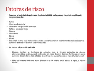 Fatores de risco 
• Segundo a Sociedade Brasileira de Cardiologia (1983) os fatores de risco hoje modificavéis 
reconhecidos são: 
• Fumo 
• Hipertensão Arterial 
• Colesterol e Triglicérides elevados 
• Falta de atividade física 
• Diabete 
• Obesidade 
• Stress 
• Álcool 
• Proteína C reativa ou a Homocisteina. Estas substâncias foram recentemente associadas com o 
aumento do risco de eventos cardiovasculares. 
• Os fatores não modificáveis são: 
• História familiar: se familiares de primeiro grau já tiveram episódios de doença 
ateroesclerótica cardíaca, você pode estar em risco. Existem doenças familiares em que o 
aumento de colesterol afeta a todos. O controle dos outros fatores de risco é fundamental 
• Sexo: os homens têm uma maior propensão a um infarto antes dos 55 a. Após, o risco é 
similar. 
 