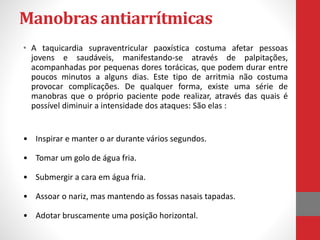 Manobras antiarrítmicas 
• A taquicardia supraventricular paoxística costuma afetar pessoas 
jovens e saudáveis, manifestando-se através de palpitações, 
acompanhadas por pequenas dores torácicas, que podem durar entre 
poucos minutos a alguns dias. Este tipo de arritmia não costuma 
provocar complicações. De qualquer forma, existe uma série de 
manobras que o próprio paciente pode realizar, através das quais é 
possível diminuir a intensidade dos ataques: São elas : 
• Inspirar e manter o ar durante vários segundos. 
• Tomar um golo de água fria. 
• Submergir a cara em água fria. 
• Assoar o nariz, mas mantendo as fossas nasais tapadas. 
• Adotar bruscamente uma posição horizontal. 
 