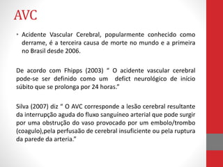 AVC 
• Acidente Vascular Cerebral, popularmente conhecido como 
derrame, é a terceira causa de morte no mundo e a primeira 
no Brasil desde 2006. 
De acordo com Fhipps (2003) “ O acidente vascular cerebral 
pode-se ser definido como um defict neurológico de início 
súbito que se prolonga por 24 horas.” 
Silva (2007) diz “ O AVC corresponde a lesão cerebral resultante 
da interrupção aguda do fluxo sanguíneo arterial que pode surgir 
por uma obstrução do vaso provocado por um embolo/trombo 
(coagulo),pela perfusaão de cerebral insuficiente ou pela ruptura 
da parede da arteria.” 
 