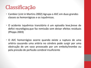 Classificação 
• Cambier (cint in Martins 2002) Agrupa o AVC em duas grandes 
classes os hemorrágicos e os isquêmicos. 
• O acidente isquêmico transitório é um episodio leve,breve de 
defict neurológico,que faz remissão sem deixar efeitos residuais 
(Phipps 2003) 
• O AVC hemorrágico ocorre quando existe a ruptura de uma 
artéria causando uma artéria no cérebro pode surgir por uma 
obstrução de um vaso provocado por um embolo/trombo ou 
pela pressão de perfusão cerebral insuficiente 
 