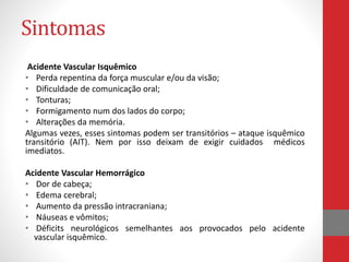 Sintomas 
Acidente Vascular Isquêmico 
• Perda repentina da força muscular e/ou da visão; 
• Dificuldade de comunicação oral; 
• Tonturas; 
• Formigamento num dos lados do corpo; 
• Alterações da memória. 
Algumas vezes, esses sintomas podem ser transitórios – ataque isquêmico 
transitório (AIT). Nem por isso deixam de exigir cuidados médicos 
imediatos. 
Acidente Vascular Hemorrágico 
• Dor de cabeça; 
• Edema cerebral; 
• Aumento da pressão intracraniana; 
• Náuseas e vômitos; 
• Déficits neurológicos semelhantes aos provocados pelo acidente 
vascular isquêmico. 
 