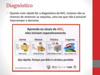 Diagnóstico 
• Quanto mais rápido for o diagnóstico de AVC, maiores são as 
chances de amenizar as sequelas, uma vez que não é possível 
interromper o derrame. 
 