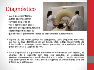 Diagnóstico 
• Além desses sintomas, 
outros podem ocorrer 
turvação ou perda da 
visão, Tontura sem causa 
definida, desequilíbrio, falta de 
coordenação no andar ou 
queda súbita, geralmente ,dores de cabeça fortes e persistentes. 
• Alguns são até imperceptíveis ou passageiros, como pequenas alterações 
na fala ou leve dormência de um braço. Mas, independentemente da 
intensidade e do tempo que estiveram presentes, só a avaliação médica 
pode descartar a suspeita de AVC. 
• Se o diagnóstico e o primeiro atendimento forem feitos com rapidez, as 
chances de o paciente sair ileso são grandes. Os especialistas 
recomendam reconhecer os sinais e sintomas e saber o horário exato que 
eles começaram. O AVC tem a mesma urgência de atendimento que um 
infarto ou o politrauma. 
 