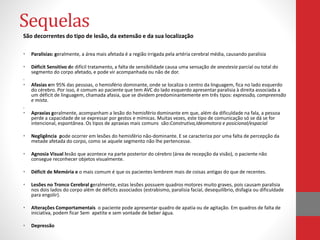 Sequelas 
São decorrentes do tipo de lesão, da extensão e da sua localização 
• Paralisias: geralmente, a área mais afetada é a região irrigada pela artéria cerebral média, causando paralisia 
• Déficit Sensitivo de difícil tratamento, a falta de sensibilidade causa uma sensação de anestesia parcial ou total do 
segmento do corpo afetado, e pode vir acompanhada ou não de dor. 
. 
• Afasias em 95% das pessoas, o hemisfério dominante, onde se localiza o centro da linguagem, fica no lado esquerdo 
do cérebro. Por isso, é comum ao paciente que tem AVC do lado esquerdo apresentar paralisia à direita associada a 
um déficit de linguagem, chamada afasia, que se dividem predominantemente em três tipos: expressão, compreensão 
e mista. 
. 
• Apraxias geralmente, acompanham a lesão do hemisfério dominante em que, além da dificuldade na fala, a pessoa 
perde a capacidade de se expressar por gestos e mímicas. Muitas vezes, este tipo de comunicação só se dá se for 
intencional, espontânea. Os tipos de apraxias mais comuns são:Construtiva,Ideomotora e posicional/espacial 
• Negligência pode ocorrer em lesões do hemisfério não-dominante. E se caracteriza por uma falta de percepção da 
metade afetada do corpo, como se aquele segmento não lhe pertencesse. 
• Agnosia Visual lesão que acontece na parte posterior do cérebro (área de recepção da visão), o paciente não 
consegue reconhecer objetos visualmente. 
• Déficit de Memória e o mais comum é que os pacientes lembrem mais de coisas antigas do que de recentes. 
• Lesões no Tronco Cerebral geralmente, estas lesões possuem quadros motores muito graves, pois causam paralisia 
nos dois lados do corpo além de déficits associados (estrabismo, paralisia facial, desequilíbrio, disfagia ou dificuldade 
para engolir). 
• Alterações Comportamentais o paciente pode apresentar quadro de apatia ou de agitação. Em quadros de falta de 
iniciativa, podem ficar Sem apetite e sem vontade de beber água. 
• Depressão 
 