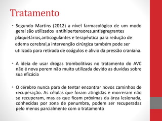 Tratamento 
• Segundo Martins (2012) a nível farmacológico de um modo 
geral são utilizados antihipertensores,antiagregrantes 
plaquetários,anticogulantes e terapêutica para redução de 
edema cerebral,a intervenção cirúrgica também pode ser 
utilizada para retirada de coágulos e alivio da pressão craniana. 
• A ideia de usar drogas trombolitivas no tratamento do AVC 
não é nova porem não muito utilizada devido as duvidas sobre 
sua eficácia 
• O cérebro nunca para de tentar encontrar novos caminhos de 
recuperação. As células que foram atingidas e morreram não 
se recuperam, mas as que ficam próximas da área lesionada, 
conhecidas por zona de penumbra, podem ser recuperadas 
pelo menos parcialmente com o tratamento 
 