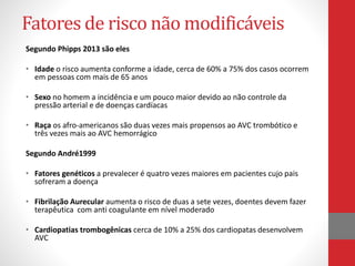 Fatores de risco não modificáveis 
Segundo Phipps 2013 são eles 
• Idade o risco aumenta conforme a idade, cerca de 60% a 75% dos casos ocorrem 
em pessoas com mais de 65 anos 
• Sexo no homem a incidência e um pouco maior devido ao não controle da 
pressão arterial e de doenças cardíacas 
• Raça os afro-americanos são duas vezes mais propensos ao AVC trombótico e 
três vezes mais ao AVC hemorrágico 
Segundo André1999 
• Fatores genéticos a prevalecer é quatro vezes maiores em pacientes cujo pais 
sofreram a doença 
• Fibrilação Aurecular aumenta o risco de duas a sete vezes, doentes devem fazer 
terapêutica com anti coagulante em nível moderado 
• Cardiopatias trombogênicas cerca de 10% a 25% dos cardiopatas desenvolvem 
AVC 
 