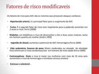 Fatores de risco modificaveis 
Os fatores de risco para AVC são os mesmos que provocam ataques cardíacos: 
• Hipertensão arterial; é o principal fator para o surgimento do AVC 
• Fumo; É o segundo fator de risco mais importante para o podendo aumentar em 
3 vezes o risco. Ferro (2000) 
• Diabetes; em diabéticos o risco de desenvolver o Avc e duas vezes maiores, tanto 
em homem quanto em mulher (Andre 1999) 
• Ingestão de álcool; aumenta o potencial de AVC hemorrágico (Ferro 2000) 
• Vida sedentária; Excesso de peso; Níveis moderados ou elevado de atividade 
física diminuem o risco cerebrovascular em homens de meia idade (Ferro 2000) 
• Contraceptivos Orais o risco é maior nas mulheres com mais de 35 anos pois 
aumentam o risco de hemorragia e trombose venosa cerebral 
• Estresse e colesterol . 
 