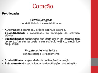 Coração 
Propriedades 
Eletrofisiológicas 
condutibilidade e a excitabilidade. 
• Automatismo :gerar seu próprio estímulo elétrico. 
• Condutibilidade : capacidade de condução do estímulo 
elétrico. 
• Excitabilidade: capacidade que cada célula do coração tem 
de se excitar em resposta a um estímulo elétrico, mecânico 
ou químico. 
Propriedades mecânicas 
contratilidade e o relaxamento. 
• Contratilidade : capacidade de contração do coração. 
• Relaxamento é a capacidade de desativação da contração. 
 