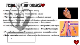 11
▪ Sístole – contração (ventricular ou atrial)
▪ Diástole – relaxamento (ventricular ou atrial)
▪ Válvulas semilunares – impedem o refluxo de sangue
Átrio direto → Ventrículo direto → Pulmões → Átrio esquerdo →
Ventrículo esquerdo → Tecidos corporais → Átrio direito
▪ Circulação Dupla: Circulação Pulmonar – Pequena Circulação
Circulação Sistêmica – Grande Circulação
▪ Frequência cardíaca: Número de vezes que o coração contrai
▪ Nodo sinoatrial: controla a frequência dos batimentos cardíacos
 