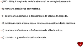 ▪ (PUC- MG) A função do nódulo sinoatrial no coração humano é:
▪ a) regular a circulação coronariana.
▪ b) controlar a abertura e o fechamento da válvula tricúspide.
▪ c) funcionar como marca-passo, controlando a ritmicidade cardíaca.
▪ d) controlar a abertura e o fechamento da válvula mitral.
▪ e) controlar a pressão diastólica da aorta.
13
 