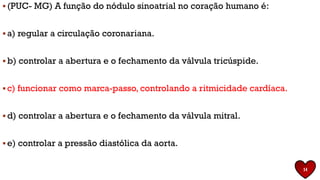 ▪ (PUC- MG) A função do nódulo sinoatrial no coração humano é:
▪ a) regular a circulação coronariana.
▪ b) controlar a abertura e o fechamento da válvula tricúspide.
▪ c) funcionar como marca-passo, controlando a ritmicidade cardíaca.
▪ d) controlar a abertura e o fechamento da válvula mitral.
▪ e) controlar a pressão diastólica da aorta.
14
 