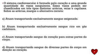 ▪ O sistema cardiovascular é formado pelo coração e uma grande
quantidade de vasos sanguíneos. Esses vasos podem ser
classificados em três tipos distintos: artérias, veias e capilares.
Sobre as artérias, marque a alternativa correta:
a) Atuam transportando exclusivamente sangue oxigenado.
b) Atuam transportando exclusivamente sangue rico em gás
carbônico.
c) Atuam transportando sangue do coração para outras partes do
corpo.
d) Atuam transportando sangue de diversas partes do corpo em
direção ao coração.
17
 