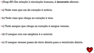 ▪ (Faap-SP) Em relação à circulação humana, é incorreto afirmar:
▪ a) Todo vaso que sai do coração é artéria.
▪ b) Todo vaso que chega ao coração é veia.
▪ c) Todo sangue que chega ao coração é sangue venoso.
▪ d) O sangue rico em oxigênio é o arterial.
▪ e) O sangue venoso passa do átrio direito para o ventrículo direito.
22
 