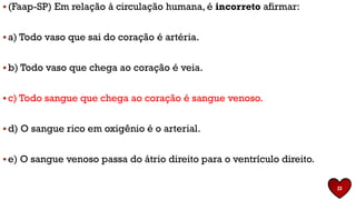 ▪ (Faap-SP) Em relação à circulação humana, é incorreto afirmar:
▪ a) Todo vaso que sai do coração é artéria.
▪ b) Todo vaso que chega ao coração é veia.
▪ c) Todo sangue que chega ao coração é sangue venoso.
▪ d) O sangue rico em oxigênio é o arterial.
▪ e) O sangue venoso passa do átrio direito para o ventrículo direito.
23
 