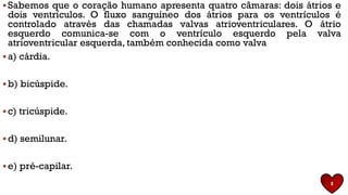▪ Sabemos que o coração humano apresenta quatro câmaras: dois átrios e
dois ventrículos. O fluxo sanguíneo dos átrios para os ventrículos é
controlado através das chamadas valvas atrioventriculares. O átrio
esquerdo comunica-se com o ventrículo esquerdo pela valva
atrioventricular esquerda, também conhecida como valva
▪ a) cárdia.
▪ b) bicúspide.
▪ c) tricúspide.
▪ d) semilunar.
▪ e) pré-capilar.
8
 