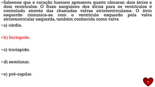 ▪ Sabemos que o coração humano apresenta quatro câmaras: dois átrios e
dois ventrículos. O fluxo sanguíneo dos átrios para os ventrículos é
controlado através das chamadas valvas atrioventriculares. O átrio
esquerdo comunica-se com o ventrículo esquerdo pela valva
atrioventricular esquerda, também conhecida como valva
▪ a) cárdia.
▪ b) bicúspide.
▪ c) tricúspide.
▪ d) semilunar.
▪ e) pré-capilar.
9
 