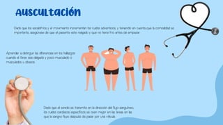 Auscultación
Dado que los escalofríos y el movimiento incrementan los ruidos adventicios, y teniendo en cuenta que la comodidad es
importante, asegúrese de que el paciente este relajado y que no tiene frío antes de empezar.
Aprender a distinguir las diferencias en los hallazgos
cuando el tórax sea delgado y poco musculado o
musculados u obesos.
Dado que el sonido se transmite en la dirección del flujo sanguíneo,
los ruidos cardíacos específicos se oyen mejor en las áreas en las
que la sangre fluye después de pasar por una válvula.
 