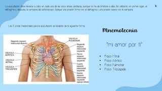 La auscultación debe llevarse a cabo en cada una de las cinco áreas cardíacas, aunque no ha de limitarse a ellas. Se utilizarán, en primer lugar, el
diafragma y, después, la campana del estetoscopio. Aplique una presión firme con el diafragma y una presión suave con la campana.
Las 5 zonas tradicionales para la auscultación se localizan de la siguiente forma.:
Mnemotecnia
“mi amor por ti”
• Foco Mitral
• Foco Aórtico
• Foco Pulmonar
• Foco Tricúspide
k
 