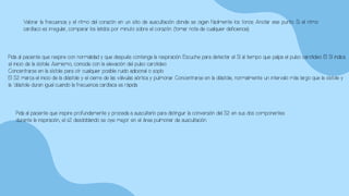Valorar la frecuencia y el ritmo del corazón en un sitio de auscultación donde se oigan fácilmente los tonos. Anotar ese punto. Si el ritmo
cardíaco es irregular, comparar los latidos por minuto sobre el corazón. (tomar nota de cualquier deficiencia).
Pida al paciente que respire con normalidad y que después contenga la respiración. Escuche para detectar el S1 al tiempo que palpa el pulso carotideo. El S1 indica
el inicio de la sístole. Asimismo, coincide con la elevación del pulso carotideo.
Concentrarse en la sístole para oír cualquier posible ruido adicional o soplo
El S2 marca el inicio de la diástole y el cierre de las válvulas aórtica y pulmonar. Concentrarse en la diástole, normalmente un intervalo más largo que la sístole y
la ´diástole duran igual cuando la frecuencia cardíaca es rápida.
Pida al paciente que inspire profundamente y proceda a auscultarlo para distinguir la conversión del S2 en sus dos componentes
durante la inspiración, el s2 desdoblando se oye mejor en el área pulmonar de auscultación.
 