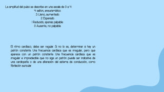 La amplitud del pulso se describe en una escala de 0 a 4:
4 salton, aneurismático.
3 Lleno, aumentado.
2 Esperado.
1 Reducido, apenas palpable.
0 Ausente, no palpable.
El ritmo cardíaco; debe ser regular. Si no lo es, determinar si hay un
patrón constante. Una frecuencia cardíaca que es irregular, pero que
aparece con un patrón constante. Una frecuencia cardíaca que es
irregular e impredecible que no siga un patrón puede ser indicativa de
una cardiopatía o de una alteración del sistema de conducción, como
fibrilación auricular.
 