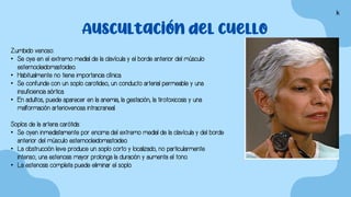 Auscultación del cuello
Zumbido venoso:
• Se oye en el extremo medial de la clavícula y el borde anterior del músculo
esternocleidomastoideo.
• Habitualmente no tiene importancia clínica.
• Se confunde con un soplo carotideo, un conducto arterial permeable y una
insuficiencia aórtica.
• En adultos, puede aparecer en la anemia, la gestación, la tirotoxicosis y una
malformación arteriovenosa intracraneal.
Soplos de la arteria carótida:
• Se oyen inmediatamente por encima del extremo medial de la clavícula y del borde
anterior del músculo esternocleidomastoideo.
• La obstrucción leve produce un soplo corto y localizado, no particularmente
intenso; una estenosis mayor prolonga la duración y aumenta el tono.
• La estenosis completa puede eliminar el soplo.
k
 