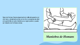 Signo de Homans: flexione ligeramente la rodilla del paciente con
una mano y dorsalmente el pie con la otra. La presencia de dolor
en la pantorrilla con esta maniobra es un signo positivo y puede
ser indicativo de trombosis venosa.
 
