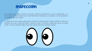 En la mayoría de los adultos, el latido de la punta es visible aproximadamente en la línea medioclavicular, en el
quinto espacio intercostal izquierdo, pero resulta fácilmente enmascarado por la obesidad, unas mamas grandes o
un importante desarrollo muscular.
La inspección de otros órganos puede aportar información importante sobre el estado cardíaco. Por ejemplo, la
inspección de la piel en busca de cianosis o distensión venosa y la del lecho ungueal para valorar una posible
cianosis y el tiempo de llenado capilar proporcionan valiosos datos para la evaluación cardíaca.
Inspección
k
 
