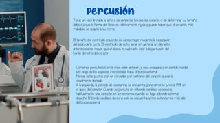 percusión
Tiene un valor limitado a la hora de definir los bordes del corazón o de determinar su tamaño,
debido a que la forma del tórax es relativamente rígida y puede hacer que el corazón, más
maleable, se adapte a su forma.
El tamaño del ventrículo izquierdo se valora mejor mediante la localización
del latido de la punta. El ventrículo derecho tiene, en general, un diámetro
anteroposterior mayor que el lateral, lo cual resta valor a la percusión del
borde derecho del corazón.
Comience percutiendo en la línea axilar anterior, y vaya avanzando en sentido medial
a lo largo de los espacios intercostales hacia el borde esternal.
Marcar estos puntos con un rotulador y el contorno del corazón quedará
visualmente definido.
A la izquierda, la pérdida de resonancia se encuentra generalmente junto al PMI, en
el ápex del corazón. Cuando se percute en el borde cardíaco se aprecia
habitualmente una variación en la resonancia cuando se llega al borde esternal
derecho. El borde cardíaco derecho solo se encuentra si nos extendemos más allá
del borde esternal.
 