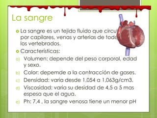 La sangre
 La sangre es un tejido fluido que circula
por capilares, venas y arterias de todos
los vertebrados.
 Características:
a) Volumen: depende del peso corporal, edad
y sexo.
b) Color: depemde a la contracción de gases.
c) Densidad: varia desde 1,054 a 1,063g/cm3.
d) Viscosidad: varia su desidad de 4,5 a 5 mas
espesa que el agua.
e) Ph: 7,4 , la sangre venosa tiene un menor pH
 