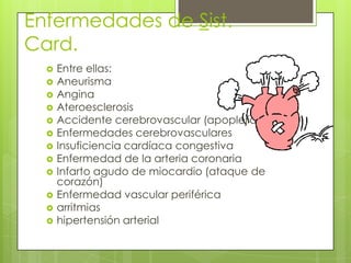 Enfermedades de Sist.
Card.
 Entre ellas:
 Aneurisma
 Angina
 Ateroesclerosis
 Accidente cerebrovascular (apoplejía)
 Enfermedades cerebrovasculares
 Insuficiencia cardíaca congestiva
 Enfermedad de la arteria coronaria
 Infarto agudo de miocardio (ataque de
corazón)
 Enfermedad vascular periférica
 arritmias
 hipertensión arterial
 