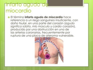 Infarto agudo de
miocardio
 El término infarto agudo de miocardio hace
referencia a un riego sanguíneo insuficiente, con
daño tisular, en una parte del corazón (agudo
significa súbito, mío músculo y cardio corazón),
producido por una obstrucción en una de
las arterias coronarias, frecuentemente por
ruptura de una placa de ateroma vulnerable.
 
