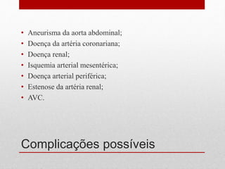 Complicações possíveis
• Aneurisma da aorta abdominal;
• Doença da artéria coronariana;
• Doença renal;
• Isquemia arterial mesentérica;
• Doença arterial periférica;
• Estenose da artéria renal;
• AVC.
 