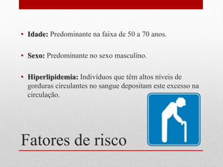 Fatores de risco
• Idade: Predominante na faixa de 50 a 70 anos.
• Sexo: Predominante no sexo masculino.
• Hiperlipidemia: Indivíduos que têm altos níveis de
gorduras circulantes no sangue depositam este excesso na
circulação.
 