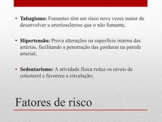 Fatores de risco
• Tabagismo: Fumantes têm um risco nove vezes maior de
desenvolver a arteriosclerose que o não fumante;
• Hipertensão: Prova alterações na superfície interna das
artérias, facilitando a penetração das gorduras na parede
arterial;
• Sedentarismo: A atividade física reduz os níveis de
colesterol e favorece a circulação;
 