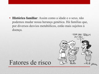 Fatores de risco
• Histórico familiar: Assim como a idade e o sexo, não
podemos mudar nossa herança genética. Há famílias que,
por diversos desvios metabólicos, estão mais sujeitos à
doença.
 