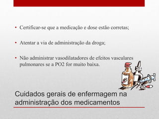 Cuidados gerais de enfermagem na
administração dos medicamentos
• Certificar-se que a medicação e dose estão corretas;
• Atentar a via de administração da droga;
• Não administrar vasodilatadores de efeitos vasculares
pulmonares se a PO2 for muito baixa.
 