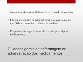 Cuidados gerais de enfermagem na
administração dos medicamentos
• Não administrar vasodilatadores em casos de hipotensão;
• Checar a FC antes de administrar digitálicos, se menor
que 60 bpm consultar o médico da unidade;
• Perguntar para o paciente se ele tem alergia a algum
medicamento.
 