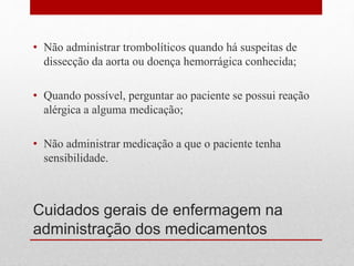 Cuidados gerais de enfermagem na
administração dos medicamentos
• Não administrar trombolíticos quando há suspeitas de
dissecção da aorta ou doença hemorrágica conhecida;
• Quando possível, perguntar ao paciente se possui reação
alérgica a alguma medicação;
• Não administrar medicação a que o paciente tenha
sensibilidade.
 