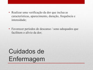 Cuidados de
Enfermagem
• Realizar uma verificação da dor que inclua as
características, aparecimento, duração, frequência e
intensidade;
• Favorecer períodos de descanso / sono adequados que
facilitem o alívio da dor;
 