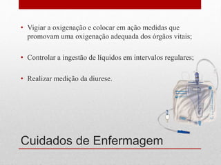Cuidados de Enfermagem
• Vigiar a oxigenação e colocar em ação medidas que
promovam uma oxigenação adequada dos órgãos vitais;
• Controlar a ingestão de líquidos em intervalos regulares;
• Realizar medição da diurese.
 