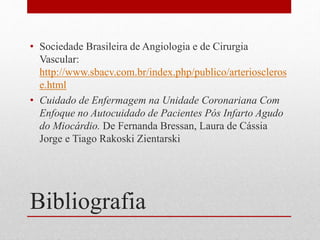 Bibliografia
• Sociedade Brasileira de Angiologia e de Cirurgia
Vascular:
http://www.sbacv.com.br/index.php/publico/arterioscleros
e.html
• Cuidado de Enfermagem na Unidade Coronariana Com
Enfoque no Autocuidado de Pacientes Pós Infarto Agudo
do Miocárdio. De Fernanda Bressan, Laura de Cássia
Jorge e Tiago Rakoski Zientarski
 