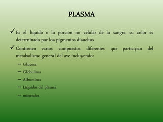 PLASMA
Es el liquido o la porción no celular de la sangre, su color es
determinado por los pigmentos disueltos
Contienen varios compuestos diferentes que participan del
metabolismo general del ave incluyendo:
– Glucosa
– Globulinas
– Albuminas
– Líquidos del plasma
– minerales
 
