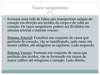 Vasos sanguíneos
 Formam uma rede de tubos que transportam sangue do
coração em direção aos tecidos do corpo e de volta ao
coração. Os vasos sanguíneos podem ser divididos em
sistema arterial e sistema venoso:
Sistema Arterial: Constitui um conjunto de vasos que
partindo do coração, vão se ramificando, cada ramo em
menor calibre, até atingirem os capilares. Lado esquerdo.
Sistema Venoso: Formam um conjunto de vasos que
partindo dos tecidos, vão se formando em ramos de
maior calibre até atingirem o coração. Lado direito.
 