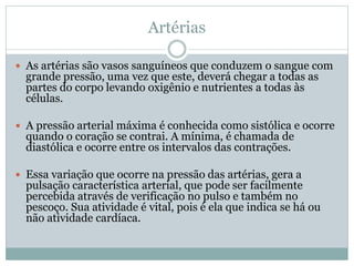 Artérias
 As artérias são vasos sanguíneos que conduzem o sangue com
grande pressão, uma vez que este, deverá chegar a todas as
partes do corpo levando oxigênio e nutrientes a todas às
células.
 A pressão arterial máxima é conhecida como sistólica e ocorre
quando o coração se contrai. A mínima, é chamada de
diastólica e ocorre entre os intervalos das contrações.
 Essa variação que ocorre na pressão das artérias, gera a
pulsação característica arterial, que pode ser facilmente
percebida através de verificação no pulso e também no
pescoço. Sua atividade é vital, pois é ela que indica se há ou
não atividade cardíaca.
 